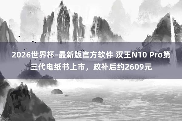 2026世界杯-最新版官方软件 汉王N10 Pro第三代电纸书上市，政补后约2609元