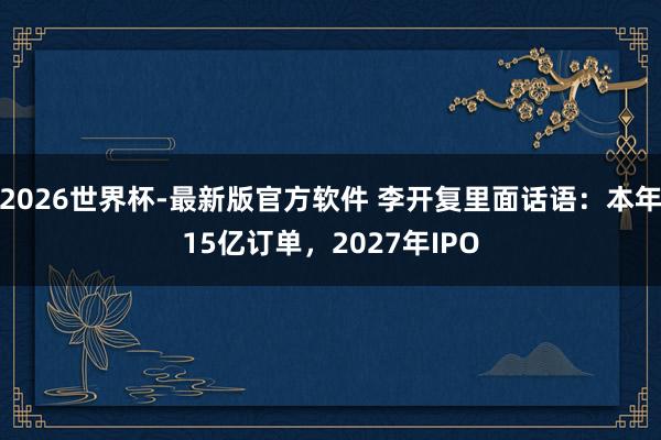 2026世界杯-最新版官方软件 李开复里面话语：本年15亿订单，2027年IPO