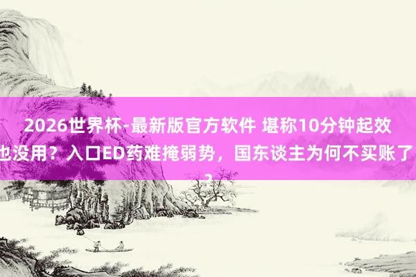 2026世界杯-最新版官方软件 堪称10分钟起效也没用？入口ED药难掩弱势，国东谈主为何不买账了？