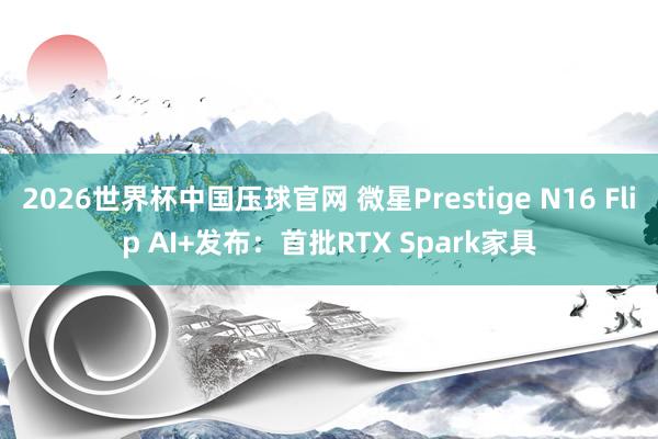2026世界杯中国压球官网 微星Prestige N16 Flip AI+发布：首批RTX Spark家具