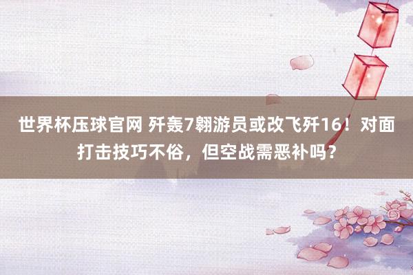 世界杯压球官网 歼轰7翱游员或改飞歼16！对面打击技巧不俗，但空战需恶补吗？