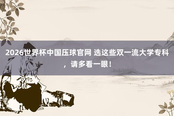 2026世界杯中国压球官网 选这些双一流大学专科，请多看一眼！