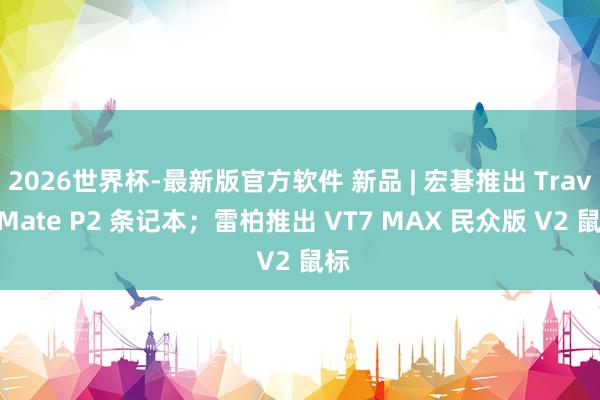 2026世界杯-最新版官方软件 新品 | 宏碁推出 TravelMate P2 条记本；雷柏推出 VT7 MAX 民众版 V2 鼠标