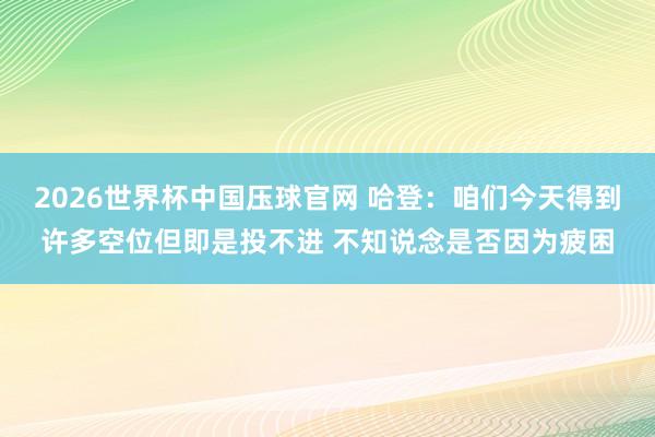 2026世界杯中国压球官网 哈登：咱们今天得到许多空位但即是投不进 不知说念是否因为疲困