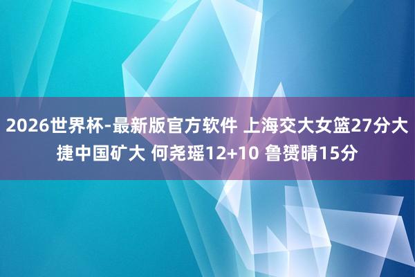 2026世界杯-最新版官方软件 上海交大女篮27分大捷中国矿大 何尧瑶12+10 鲁赟晴15分