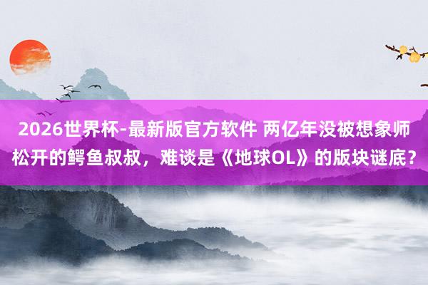 2026世界杯-最新版官方软件 两亿年没被想象师松开的鳄鱼叔叔，难谈是《地球OL》的版块谜底？
