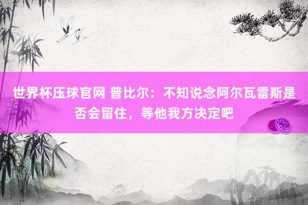 世界杯压球官网 普比尔：不知说念阿尔瓦雷斯是否会留住，等他我方决定吧