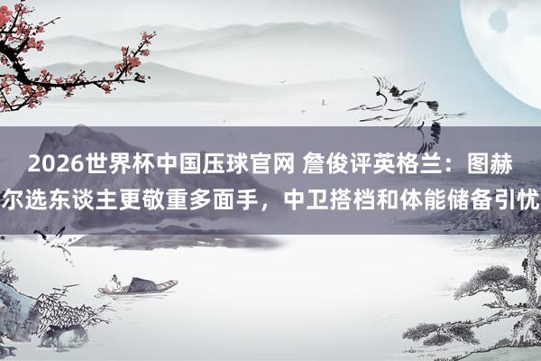 2026世界杯中国压球官网 詹俊评英格兰：图赫尔选东谈主更敬重多面手，中卫搭档和体能储备引忧