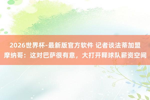2026世界杯-最新版官方软件 记者谈法蒂加盟摩纳哥：这对巴萨很有意，大打开释球队薪资空间