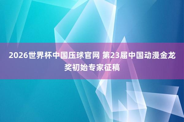 2026世界杯中国压球官网 第23届中国动漫金龙奖初始专家征稿