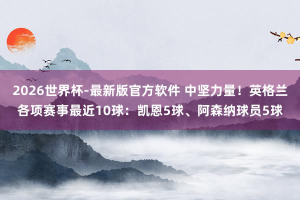 2026世界杯-最新版官方软件 中坚力量！英格兰各项赛事最近10球：凯恩5球、阿森纳球员5球