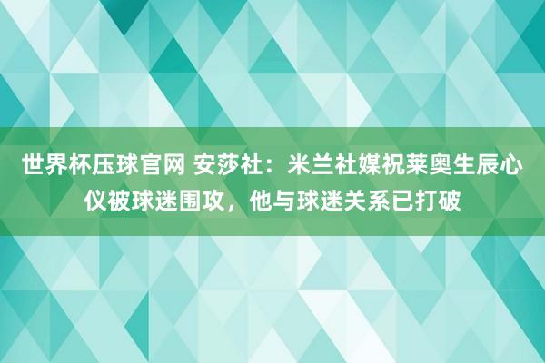 世界杯压球官网 安莎社：米兰社媒祝莱奥生辰心仪被球迷围攻，他与球迷关系已打破