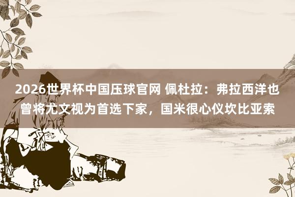 2026世界杯中国压球官网 佩杜拉：弗拉西洋也曾将尤文视为首选下家，国米很心仪坎比亚索