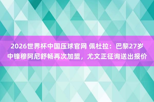 2026世界杯中国压球官网 佩杜拉：巴黎27岁中锋穆阿尼舒畅再次加盟，尤文正征询送出报价