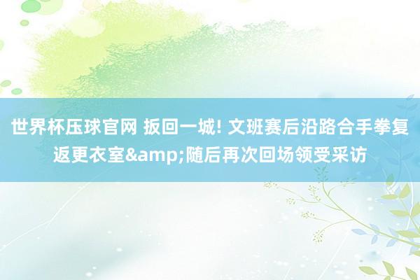 世界杯压球官网 扳回一城! 文班赛后沿路合手拳复返更衣室&随后再次回场领受采访