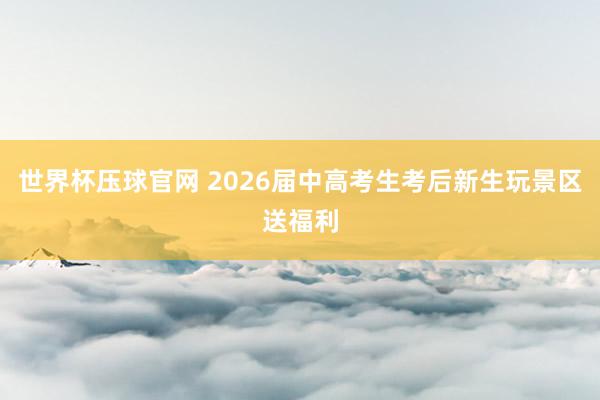 世界杯压球官网 2026届中高考生考后新生玩景区送福利