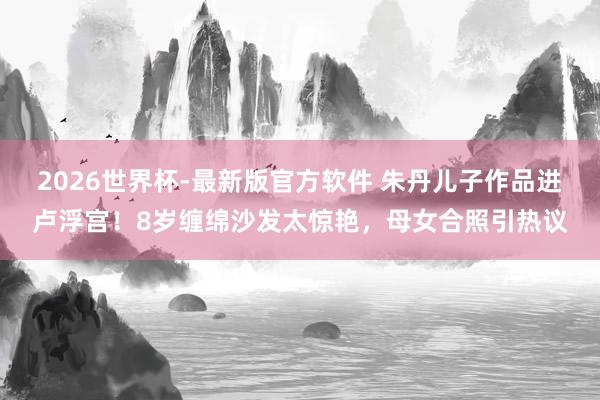 2026世界杯-最新版官方软件 朱丹儿子作品进卢浮宫！8岁缠绵沙发太惊艳，母女合照引热议