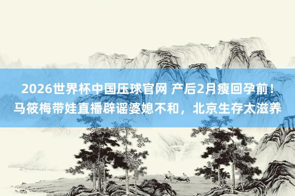 2026世界杯中国压球官网 产后2月瘦回孕前！马筱梅带娃直播辟谣婆媳不和，北京生存太滋养