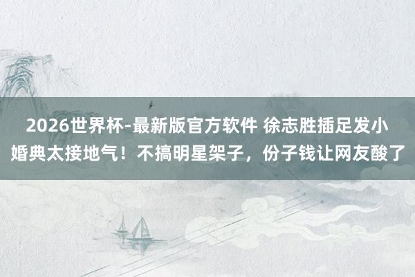 2026世界杯-最新版官方软件 徐志胜插足发小婚典太接地气！不搞明星架子，份子钱让网友酸了