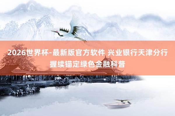 2026世界杯-最新版官方软件 兴业银行天津分行握续锚定绿色金融科普