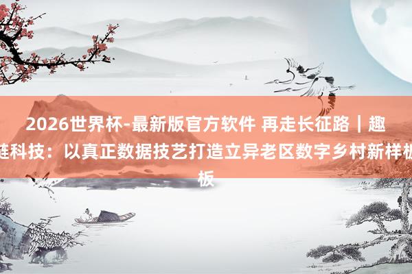 2026世界杯-最新版官方软件 再走长征路｜趣链科技：以真正数据技艺打造立异老区数字乡村新样板