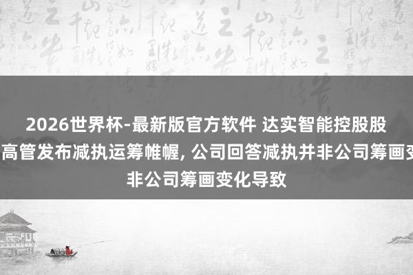 2026世界杯-最新版官方软件 达实智能控股股东携3名高管发布减执运筹帷幄， 公司回答减执并非公司筹画变化导致