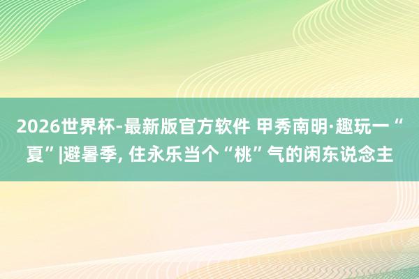 2026世界杯-最新版官方软件 甲秀南明·趣玩一“夏”|避暑季， 住永乐当个“桃”气的闲东说念主