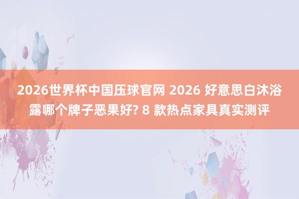 2026世界杯中国压球官网 2026 好意思白沐浴露哪个牌子恶果好? 8 款热点家具真实测评