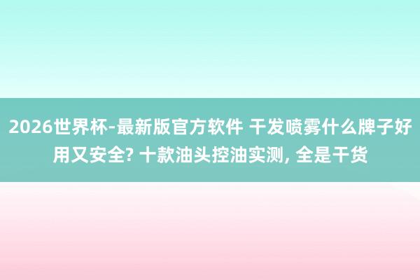 2026世界杯-最新版官方软件 干发喷雾什么牌子好用又安全? 十款油头控油实测， 全是干货