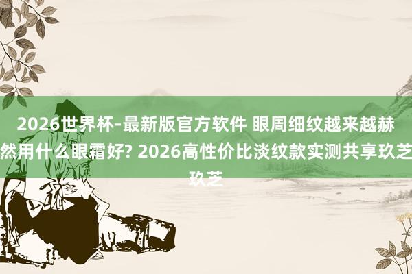 2026世界杯-最新版官方软件 眼周细纹越来越赫然用什么眼霜好? 2026高性价比淡纹款实测共享玖芝