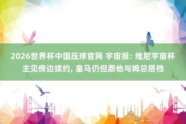 2026世界杯中国压球官网 宇宙报: 维尼宇宙杯主见傍边续约, 皇马仍但愿他与姆总搭档