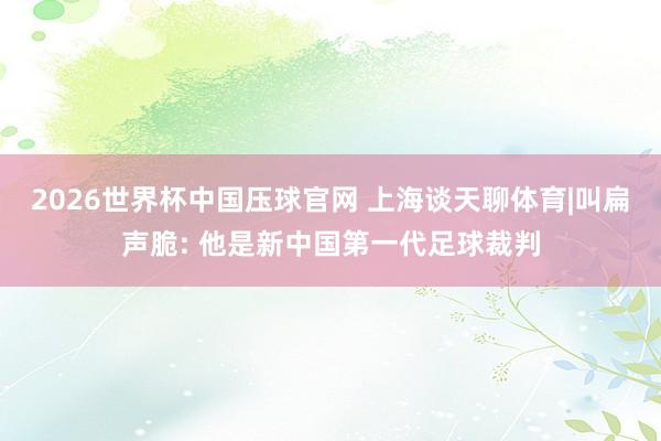 2026世界杯中国压球官网 上海谈天聊体育|叫扁声脆: 他是新中国第一代足球裁判