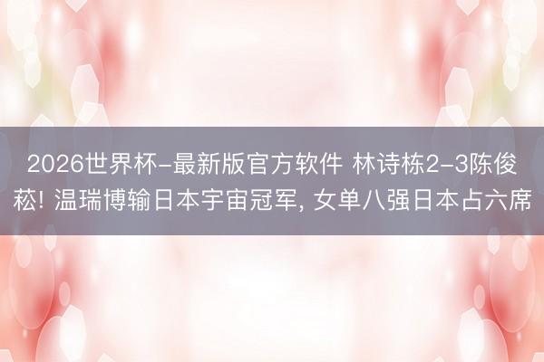 2026世界杯-最新版官方软件 林诗栋2-3陈俊菘! 温瑞博输日本宇宙冠军， 女单八强日本占六席