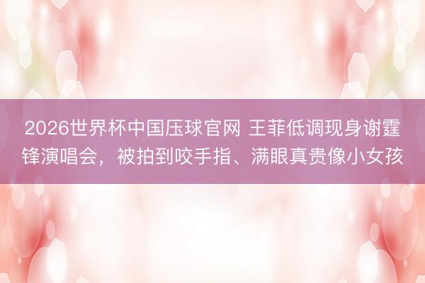 2026世界杯中国压球官网 王菲低调现身谢霆锋演唱会，被拍到咬手指、满眼真贵像小女孩