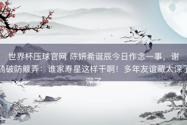 世界杯压球官网 陈妍希诞辰今日作念一事，谢楠破防簸弄：谁家寿星这样干啊！多年友谊藏太深了