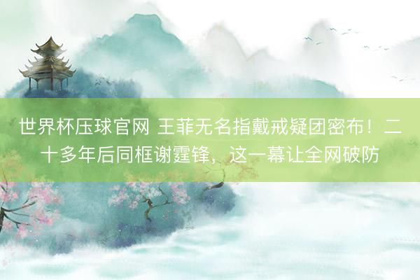 世界杯压球官网 王菲无名指戴戒疑团密布！二十多年后同框谢霆锋，这一幕让全网破防