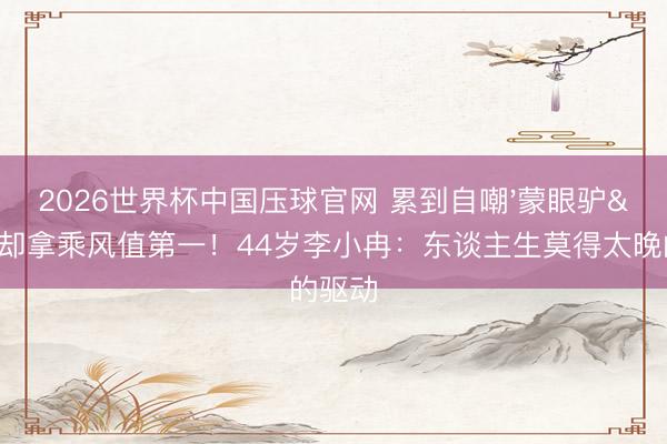 2026世界杯中国压球官网 累到自嘲'蒙眼驴'却拿乘风值第一！44岁李小冉：东谈主生莫得太晚的驱动