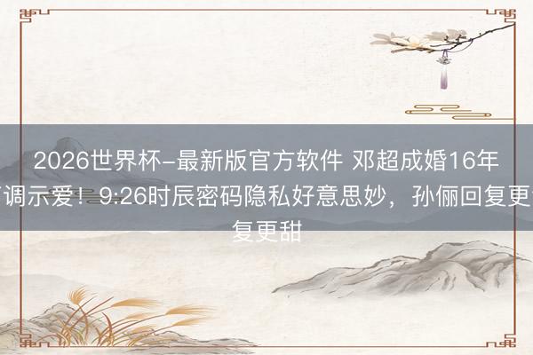2026世界杯-最新版官方软件 邓超成婚16年高调示爱！9:26时辰密码隐私好意思妙，孙俪回复更甜