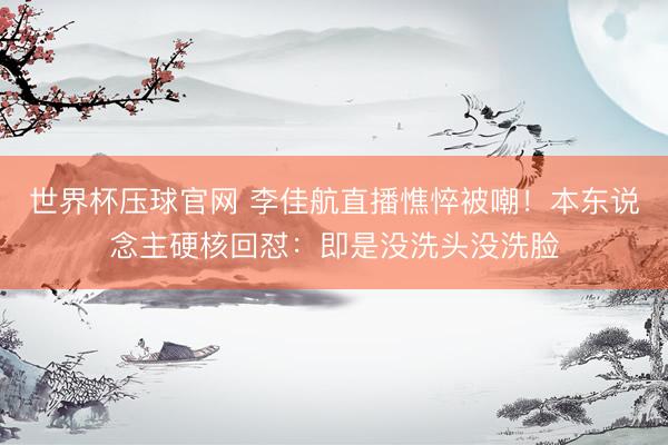 世界杯压球官网 李佳航直播憔悴被嘲！本东说念主硬核回怼：即是没洗头没洗脸