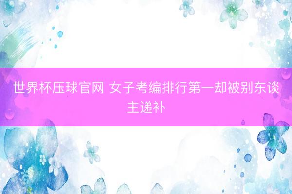 世界杯压球官网 女子考编排行第一却被别东谈主递补