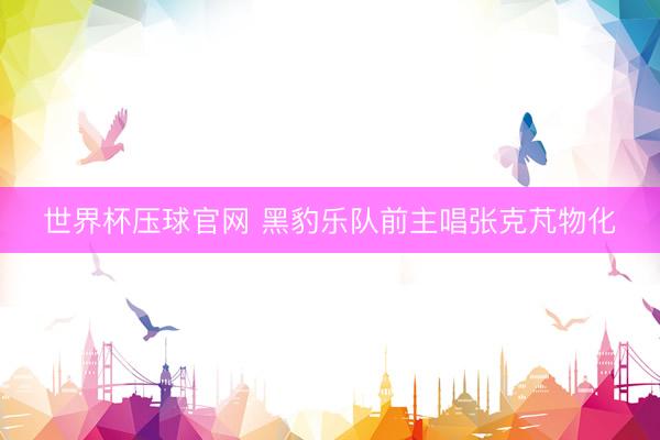 世界杯压球官网 黑豹乐队前主唱张克芃物化