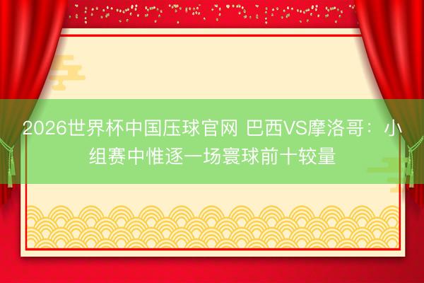 2026世界杯中国压球官网 巴西VS摩洛哥：小组赛中惟逐一场寰球前十较量