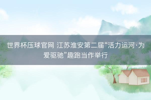 世界杯压球官网 江苏淮安第二届“活力运河·为爱驱驰”趣跑当作举行