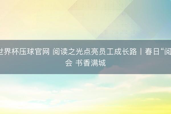 世界杯压球官网 阅读之光点亮员工成长路丨春日“阅”会 书香满城