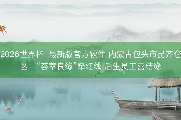 2026世界杯-最新版官方软件 内蒙古包头市昆齐仑区：“荟萃良缘”牵红线 后生员工喜结缘