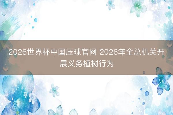 2026世界杯中国压球官网 2026年全总机关开展义务植树行为