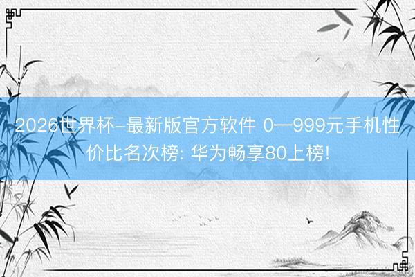 2026世界杯-最新版官方软件 0—999元手机性价比名次榜: 华为畅享80上榜!
