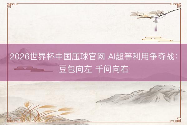 2026世界杯中国压球官网 AI超等利用争夺战:豆包向左 千问向右