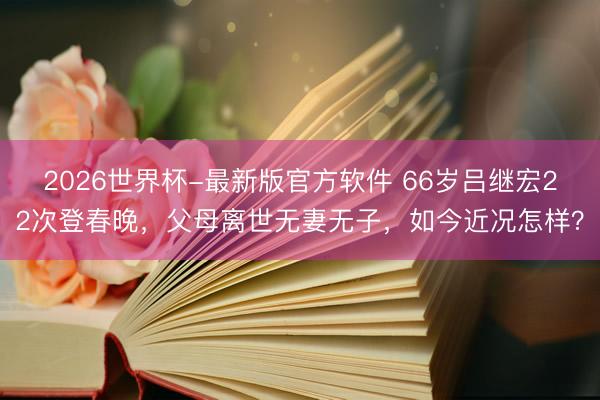2026世界杯-最新版官方软件 66岁吕继宏22次登春晚,父母离世无妻无子,如今近况怎样?