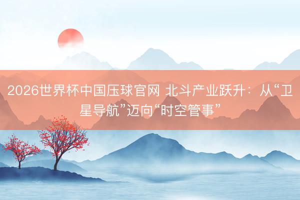 2026世界杯中国压球官网 北斗产业跃升：从“卫星导航”迈向“时空管事”